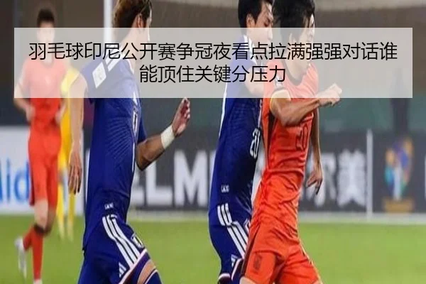 羽毛球印尼公开赛争冠夜看点拉满强强对话谁能顶住关键分压力